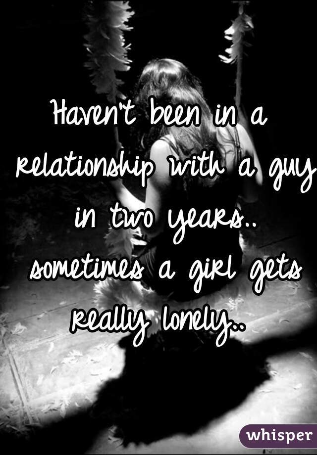 Haven't been in a relationship with a guy in two years.. sometimes a girl gets really lonely.. 