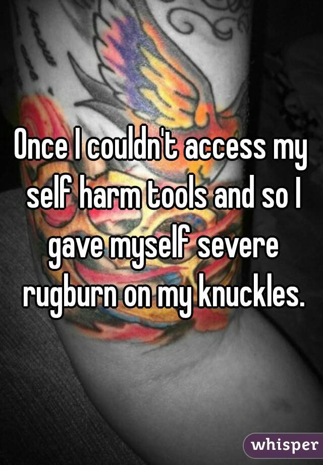 Once I couldn't access my self harm tools and so I gave myself severe rugburn on my knuckles.