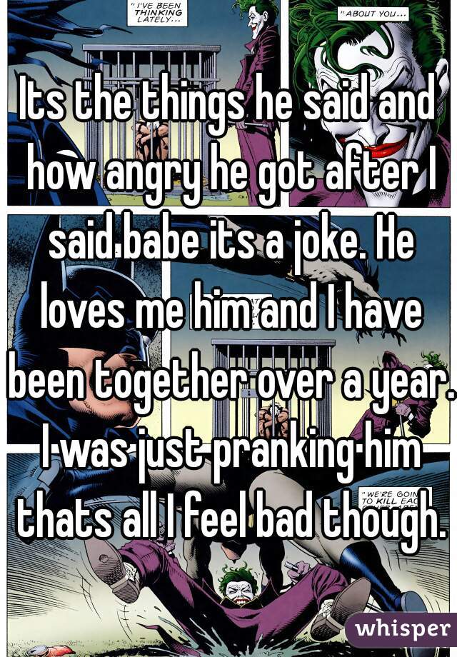 Its the things he said and how angry he got after I said babe its a joke. He loves me him and I have been together over a year. I was just pranking him thats all I feel bad though.