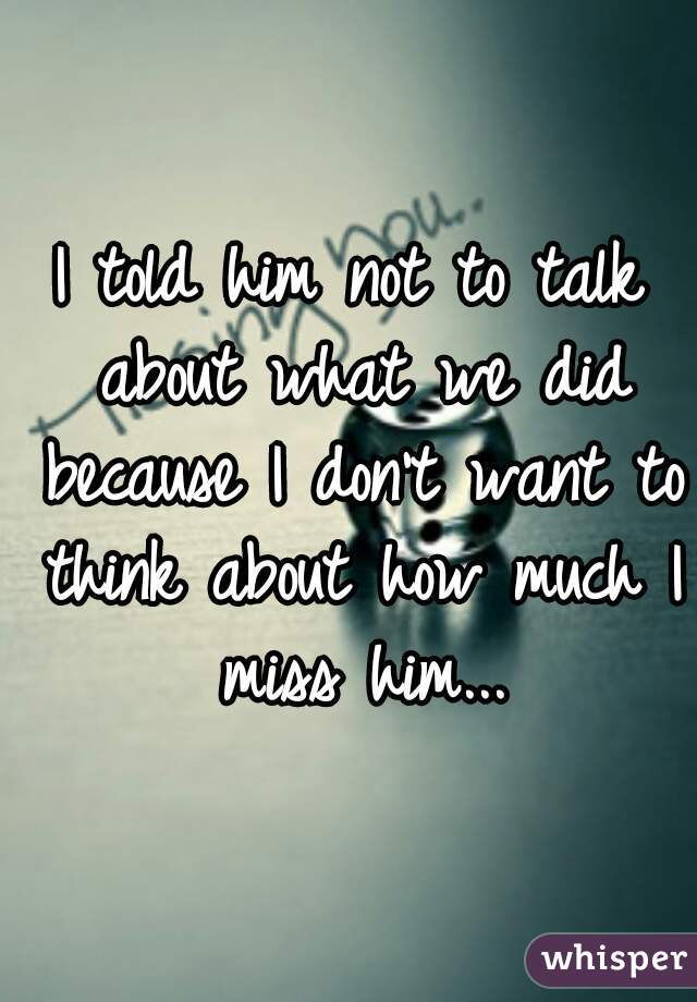 I told him not to talk about what we did because I don't want to think about how much I miss him...