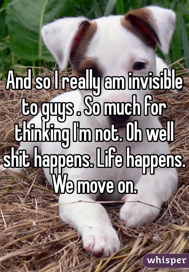 And so I really am invisible to guys . So much for thinking I'm not. Oh well shit happens. Life happens. We move on. 