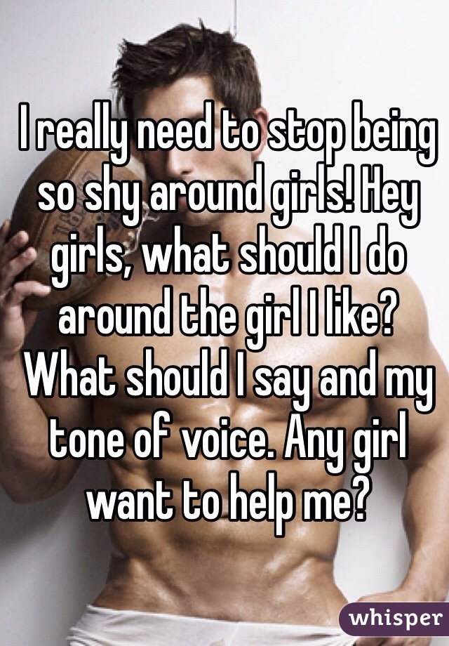 I really need to stop being so shy around girls! Hey girls, what should I do around the girl I like? What should I say and my tone of voice. Any girl want to help me?