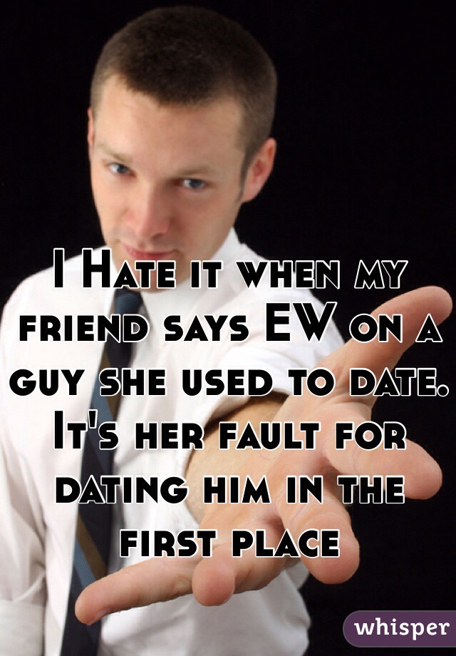 I Hate it when my friend says EW on a guy she used to date. It's her fault for dating him in the first place