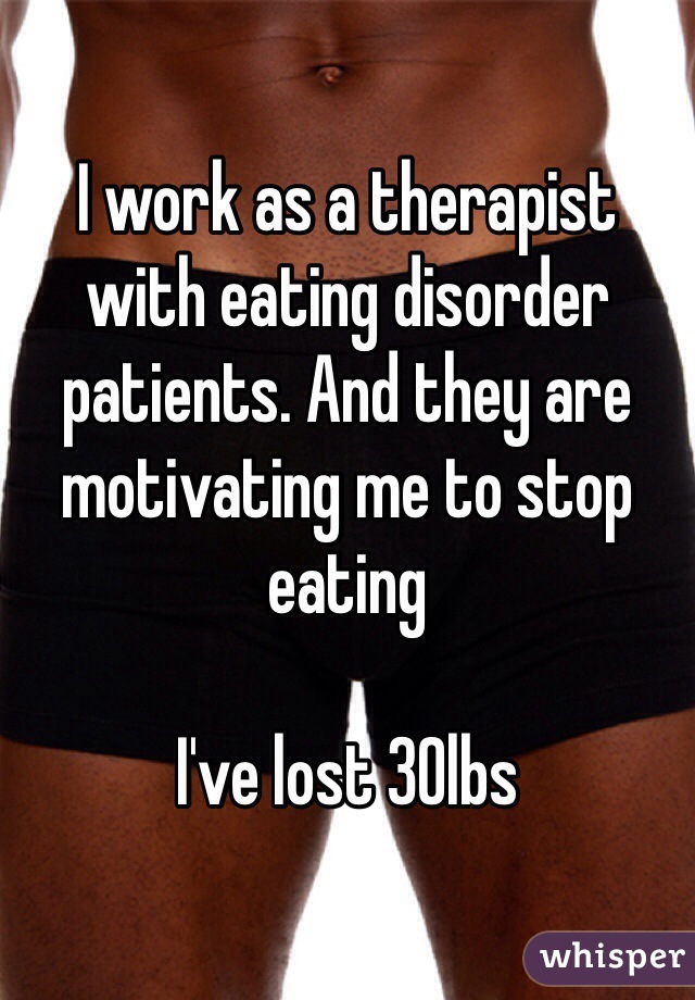I work as a therapist with eating disorder patients. And they are motivating me to stop eating 

I've lost 30lbs  