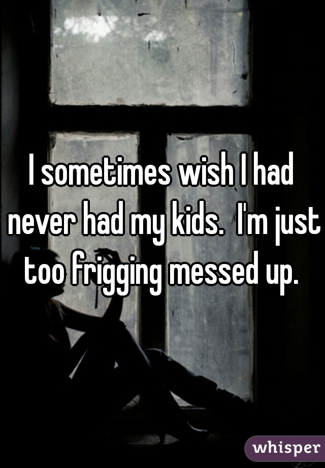 I sometimes wish I had never had my kids.  I'm just too frigging messed up. 