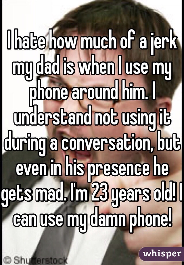 I hate how much of a jerk my dad is when I use my phone around him. I understand not using it during a conversation, but even in his presence he gets mad. I'm 23 years old! I can use my damn phone!