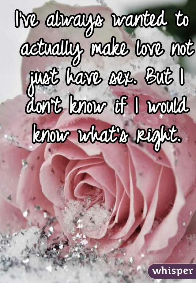 I've always wanted to actually make love not just have sex. But I don't know if I would know what's right.