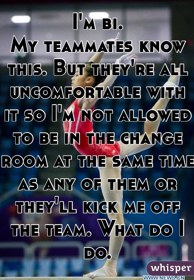 I'm bi. 
My teammates know this. But they're all uncomfortable with it so I'm not allowed to be in the change room at the same time as any of them or they'll kick me off the team. What do I do. 