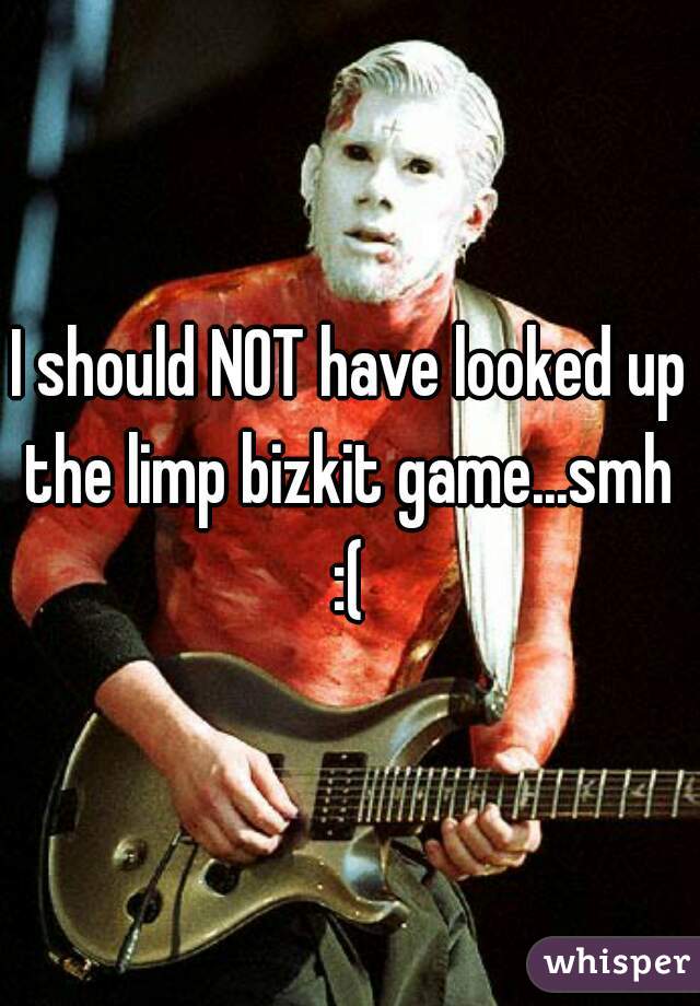 I should NOT have looked up the limp bizkit game...smh 
:(
