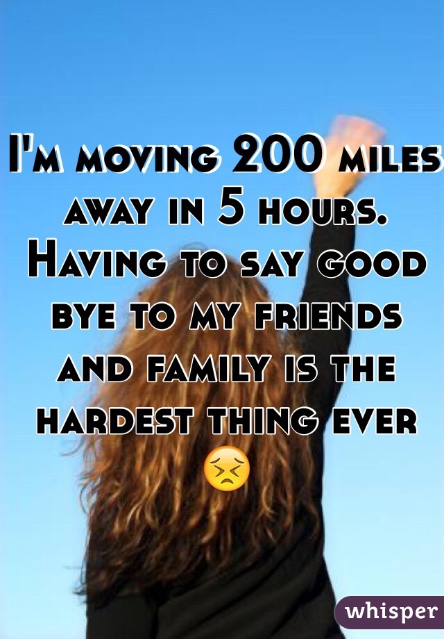 I'm moving 200 miles away in 5 hours. Having to say good bye to my friends and family is the hardest thing ever 😣