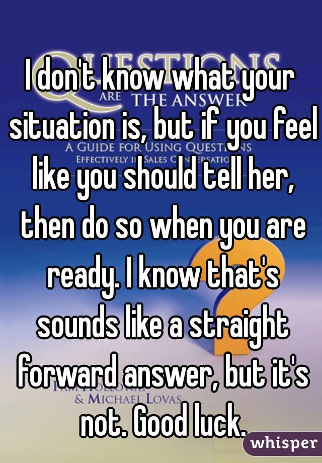 I don't know what your situation is, but if you feel like you should tell her, then do so when you are ready. I know that's sounds like a straight forward answer, but it's not. Good luck.