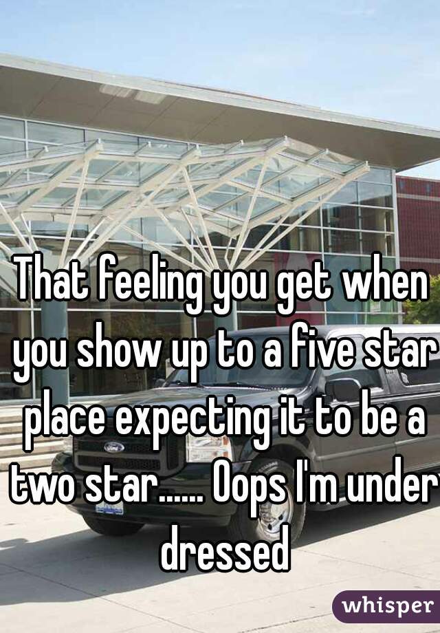 That feeling you get when you show up to a five star place expecting it to be a two star...... Oops I'm under dressed
