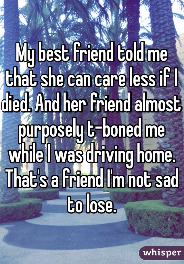 My best friend told me that she can care less if I died. And her friend almost purposely t-boned me while I was driving home. That's a friend I'm not sad to lose. 
