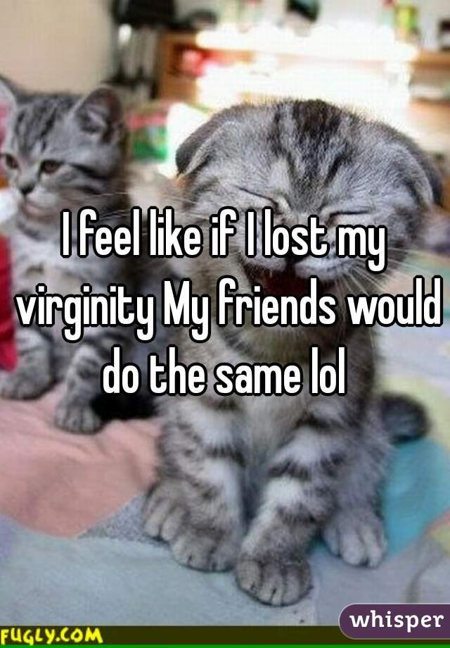 I feel like if I lost my virginity My friends would do the same lol 