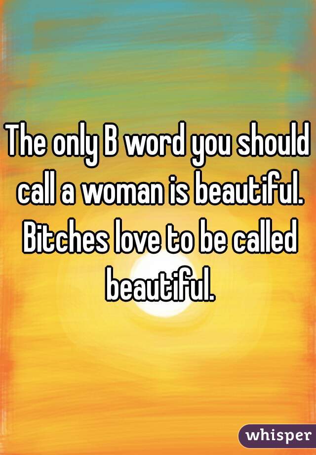 The only B word you should call a woman is beautiful. Bitches love to be called beautiful.