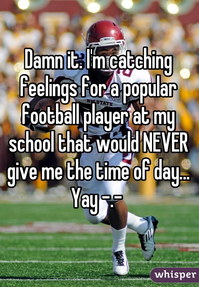 Damn it. I'm catching feelings for a popular football player at my school that would NEVER give me the time of day...  Yay -.- 