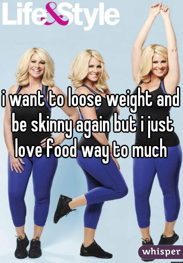 i want to loose weight and be skinny again but i just love food way to much 