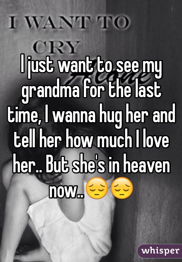 I just want to see my grandma for the last time, I wanna hug her and tell her how much I love her.. But she's in heaven now..😔😔