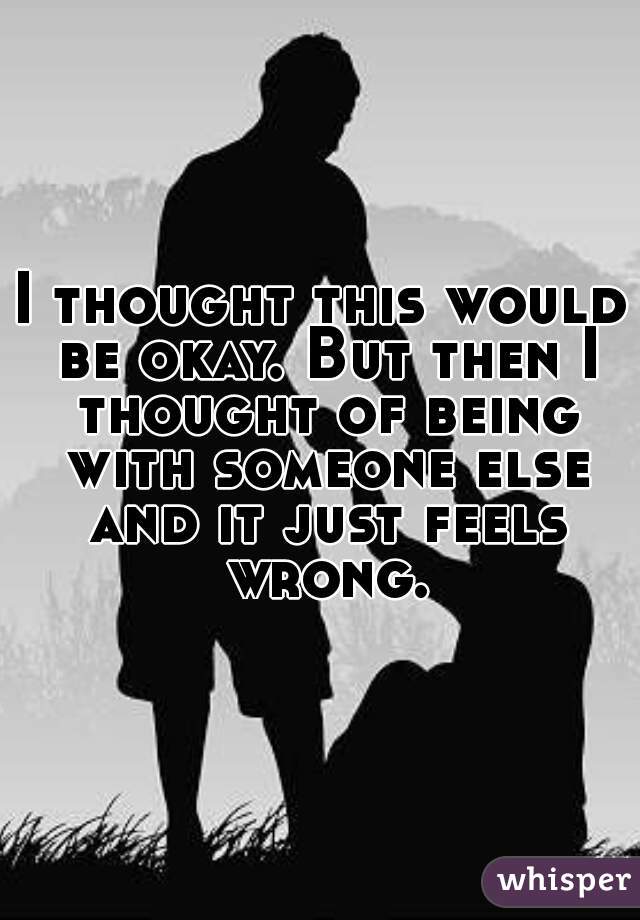 I thought this would be okay. But then I thought of being with someone else and it just feels wrong.
