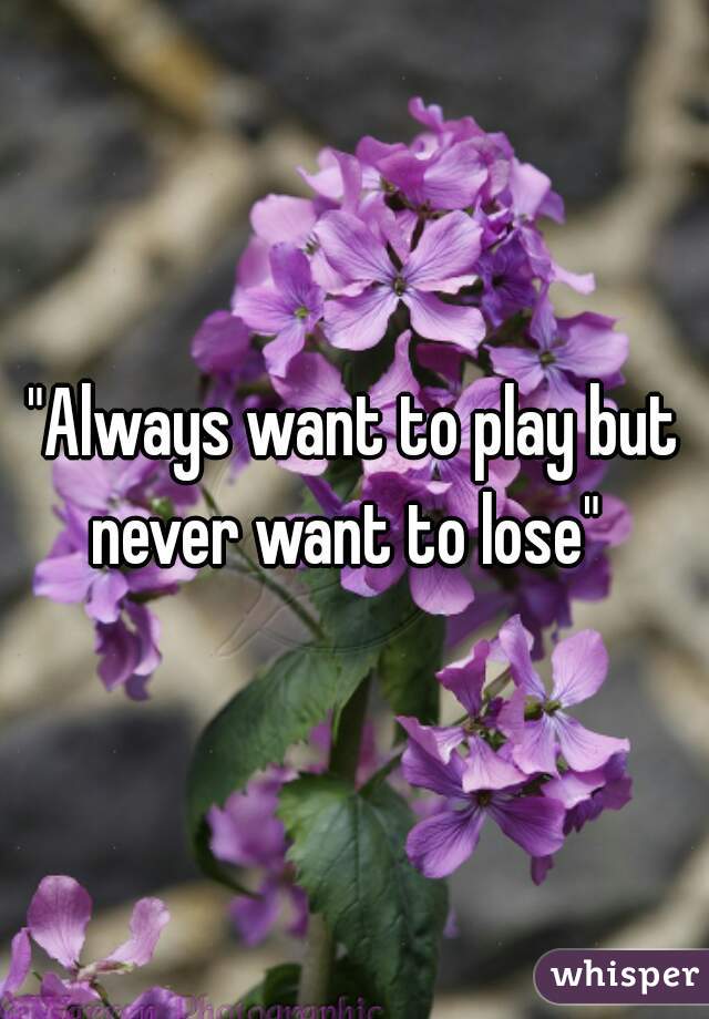 "Always want to play but never want to lose"  