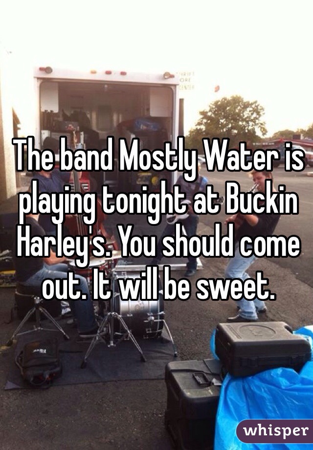 The band Mostly Water is playing tonight at Buckin Harley's. You should come out. It will be sweet.