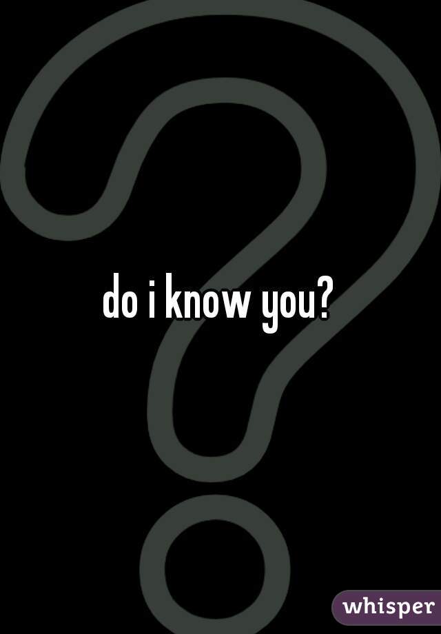 do i know you?