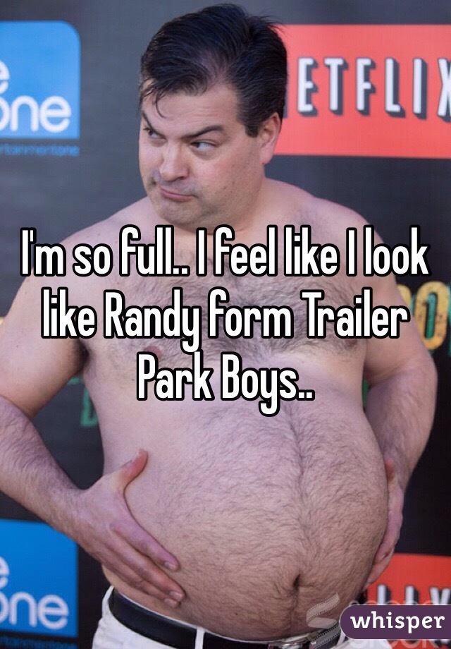 I'm so full.. I feel like I look like Randy form Trailer Park Boys..