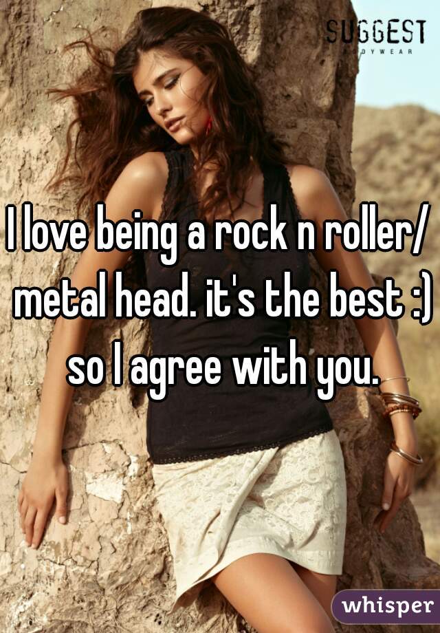 I love being a rock n roller/ metal head. it's the best :) so I agree with you.