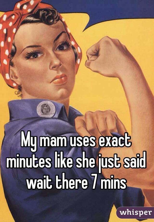 My mam uses exact minutes like she just said wait there 7 mins