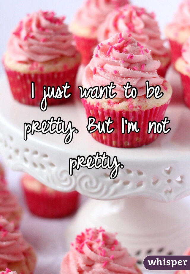 I just want to be pretty. But I'm not pretty. 
