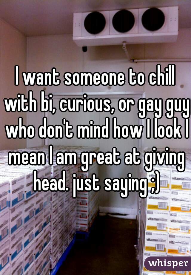 I want someone to chill with bi, curious, or gay guy who don't mind how I look I mean I am great at giving head. just saying ;)