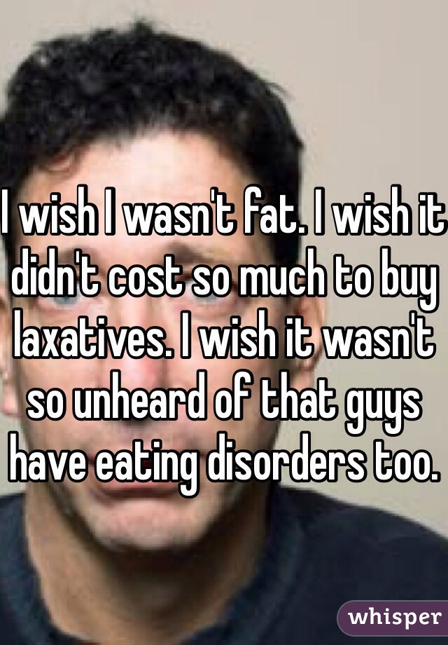 I wish I wasn't fat. I wish it didn't cost so much to buy laxatives. I wish it wasn't so unheard of that guys have eating disorders too.
