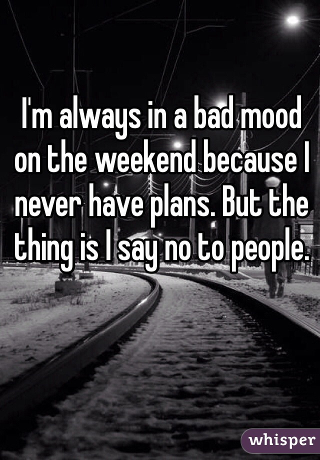 I'm always in a bad mood on the weekend because I never have plans. But the thing is I say no to people. 