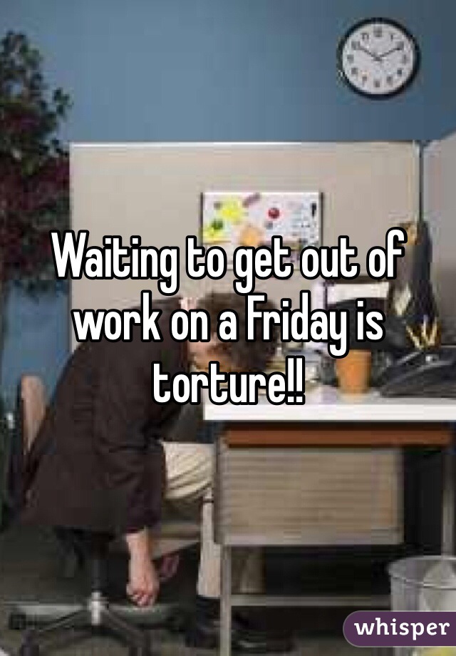 Waiting to get out of work on a Friday is torture!!