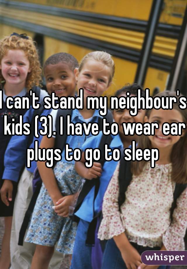 I can't stand my neighbour's kids (3). I have to wear ear plugs to go to sleep 