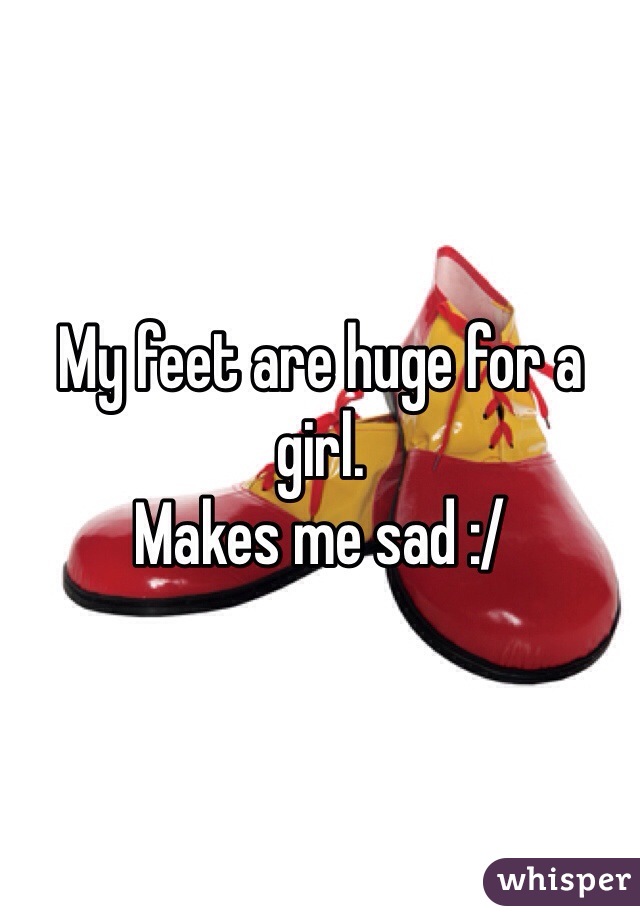 My feet are huge for a girl.
Makes me sad :/