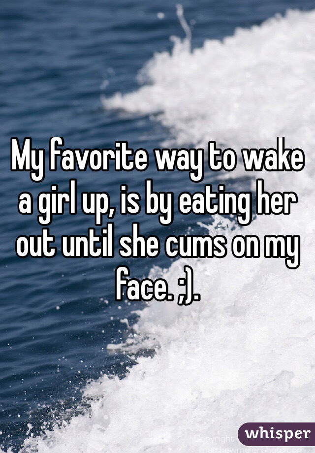 My favorite way to wake a girl up, is by eating her out until she cums on my face. ;). 
