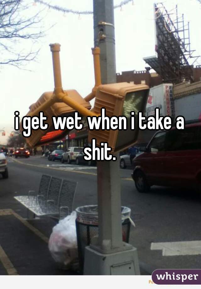 i get wet when i take a shit. 