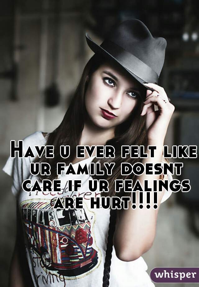 Have u ever felt like ur family doesnt care if ur fealings are hurt!!!!