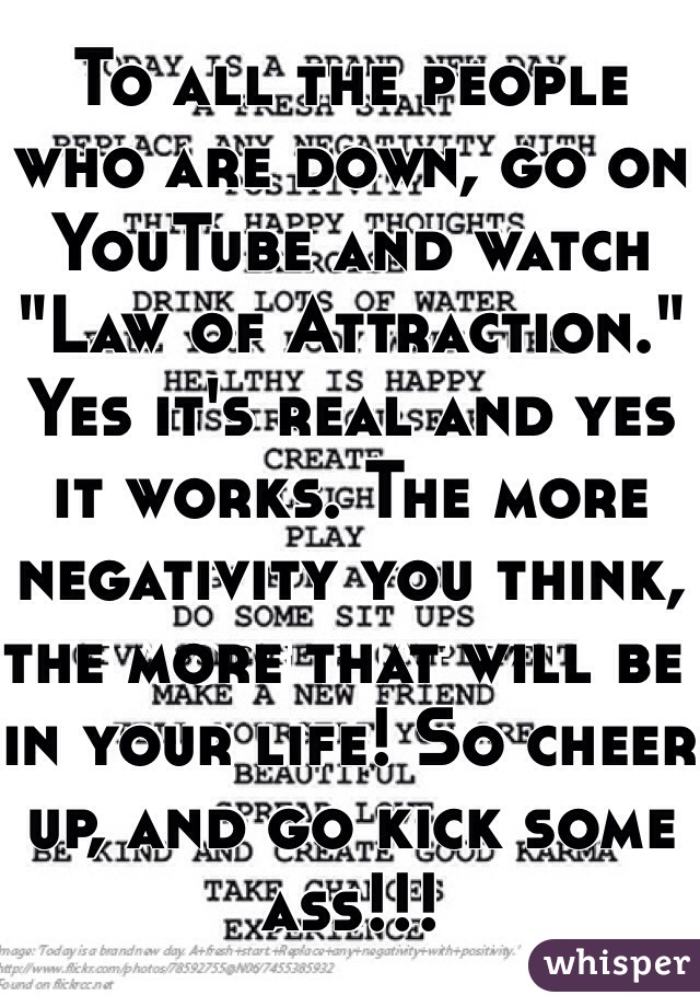 To all the people who are down, go on YouTube and watch "Law of Attraction." 
Yes it's real and yes it works. The more negativity you think, the more that will be in your life! So cheer up, and go kick some ass!!!