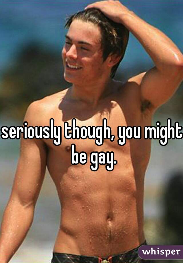 seriously though, you might be gay.