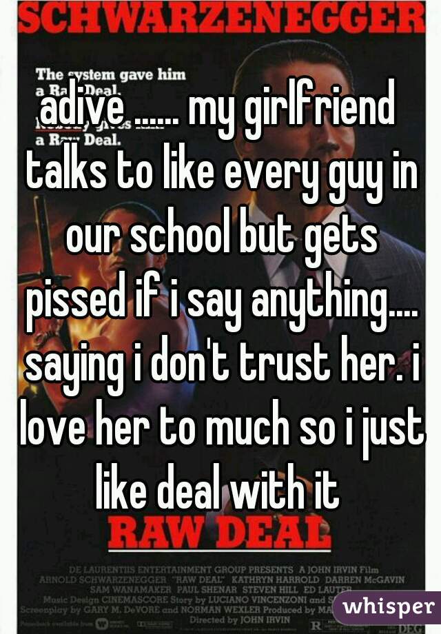 adive ...... my girlfriend talks to like every guy in our school but gets pissed if i say anything.... saying i don't trust her. i love her to much so i just like deal with it 