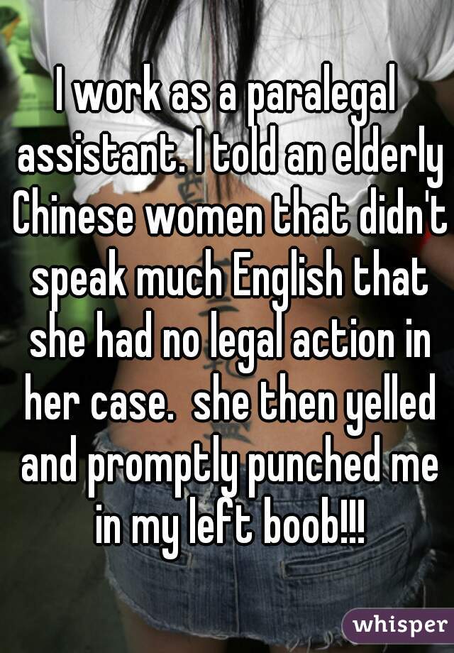 I work as a paralegal assistant. I told an elderly Chinese women that didn't speak much English that she had no legal action in her case.  she then yelled and promptly punched me in my left boob!!!