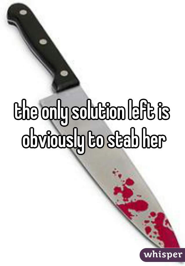the only solution left is obviously to stab her