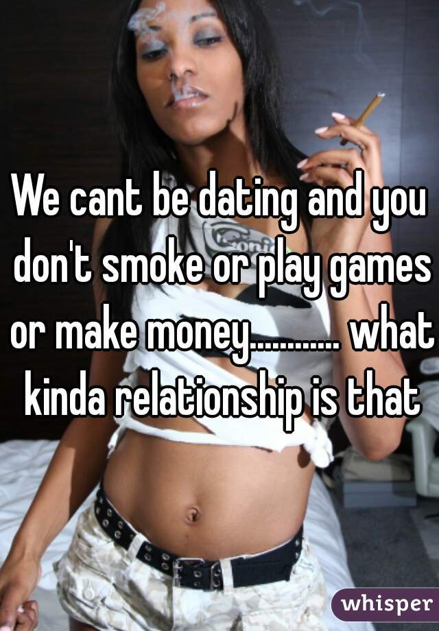 We cant be dating and you don't smoke or play games or make money............ what kinda relationship is that