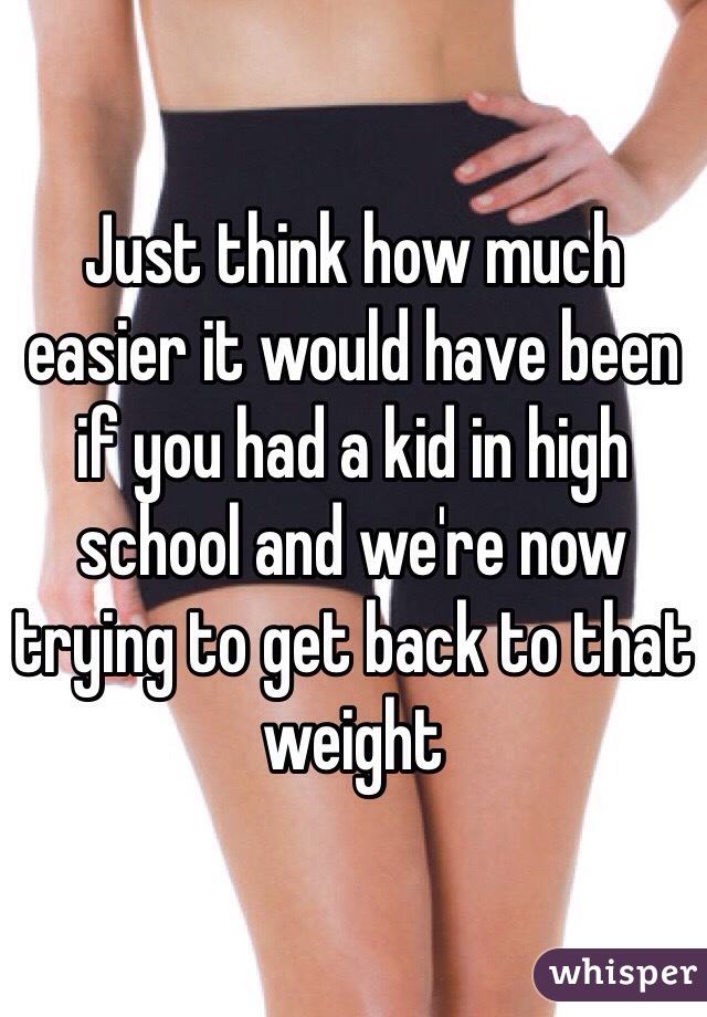 Just think how much easier it would have been if you had a kid in high school and we're now trying to get back to that weight 