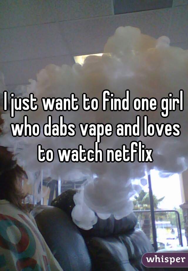 I just want to find one girl who dabs vape and loves to watch netflix