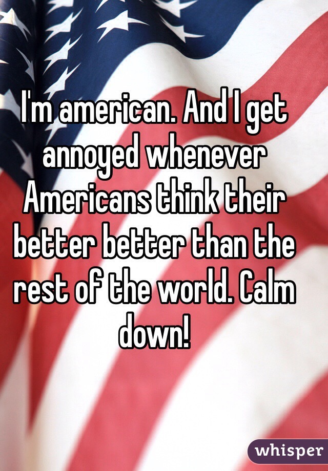 I'm american. And I get annoyed whenever Americans think their better better than the rest of the world. Calm down!