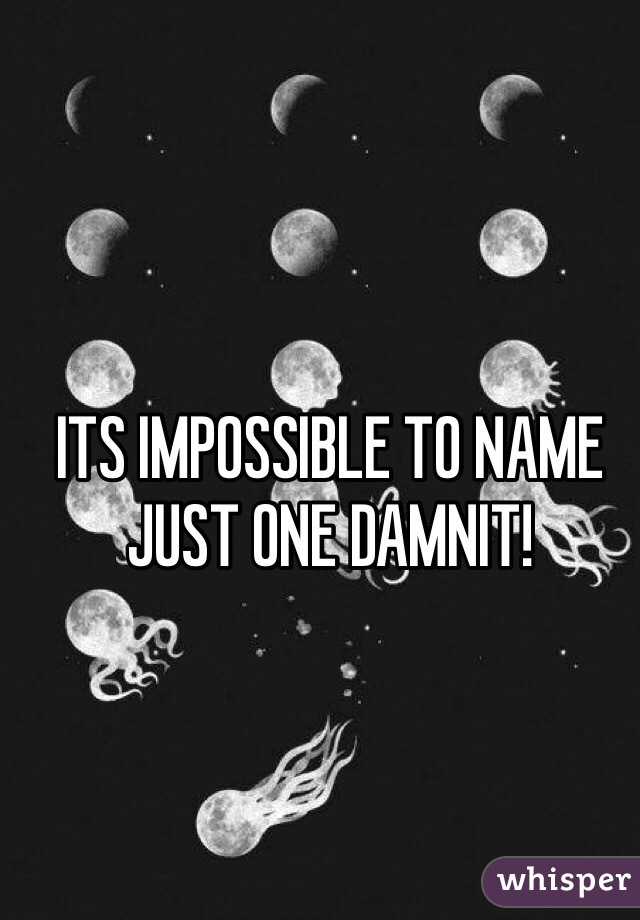 ITS IMPOSSIBLE TO NAME JUST ONE DAMNIT! 