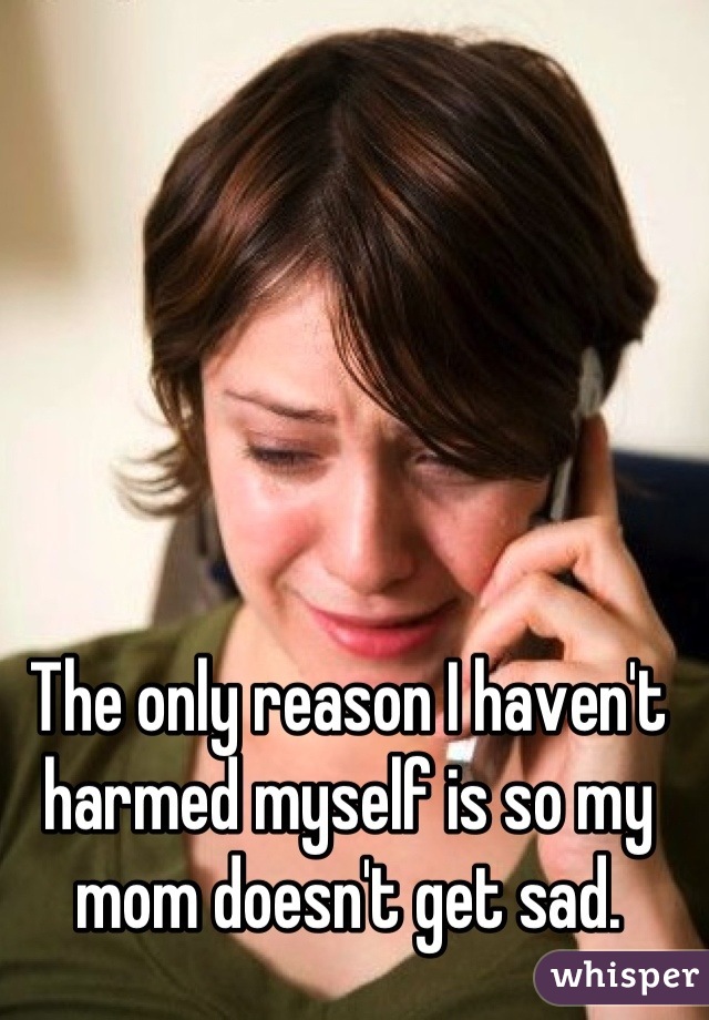 The only reason I haven't harmed myself is so my mom doesn't get sad.